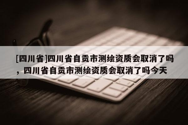 [四川省]四川省自贡市测绘资质会取消了吗，四川省自贡市测绘资质会取消了吗今天