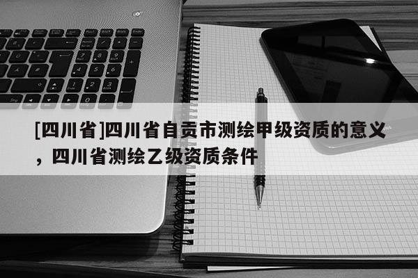 [四川省]四川省自贡市测绘甲级资质的意义，四川省测绘乙级资质条件