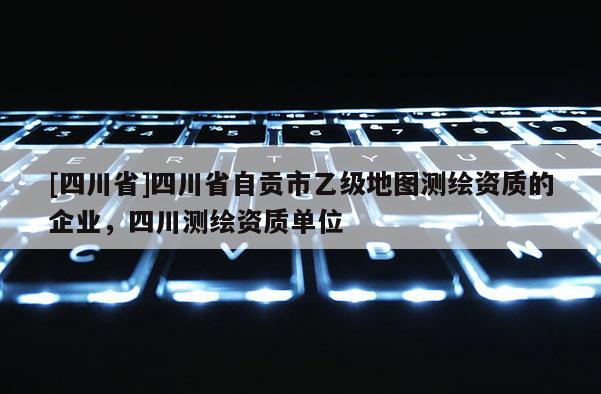 [四川省]四川省自贡市乙级地图测绘资质的企业，四川测绘资质单位