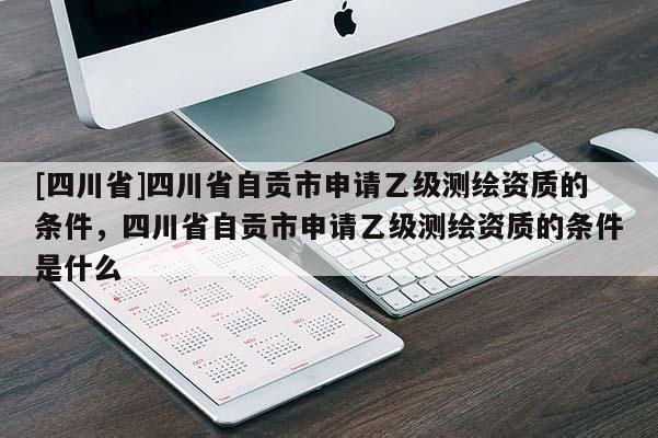 [四川省]四川省自贡市申请乙级测绘资质的条件，四川省自贡市申请乙级测绘资质的条件是什么
