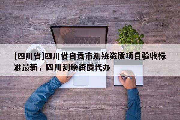 [四川省]四川省自贡市测绘资质项目验收标准最新，四川测绘资质代办
