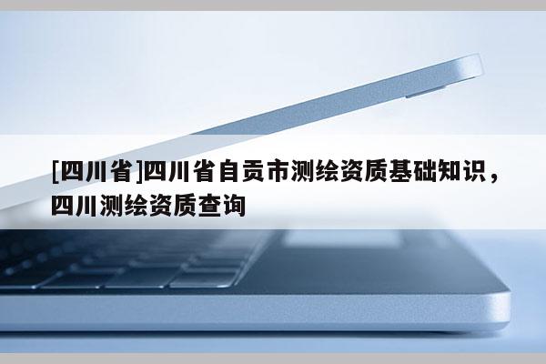 [四川省]四川省自贡市测绘资质基础知识，四川测绘资质查询