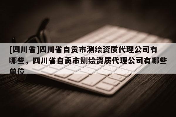 [四川省]四川省自贡市测绘资质代理公司有哪些，四川省自贡市测绘资质代理公司有哪些单位