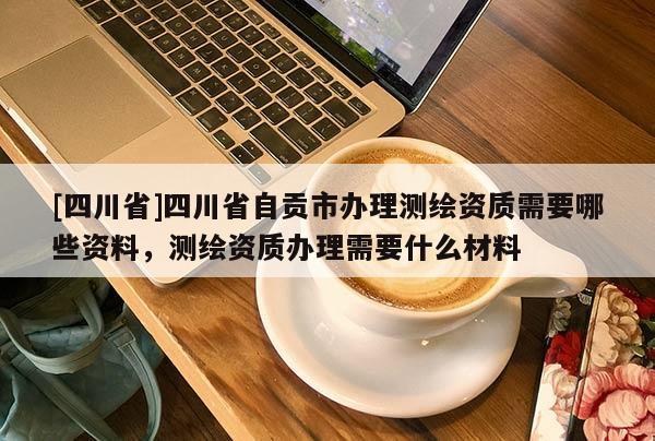 [四川省]四川省自贡市办理测绘资质需要哪些资料，测绘资质办理需要什么材料