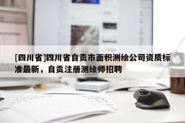 [四川省]四川省自贡市面积测绘公司资质标准最新，自贡注册测绘师招聘