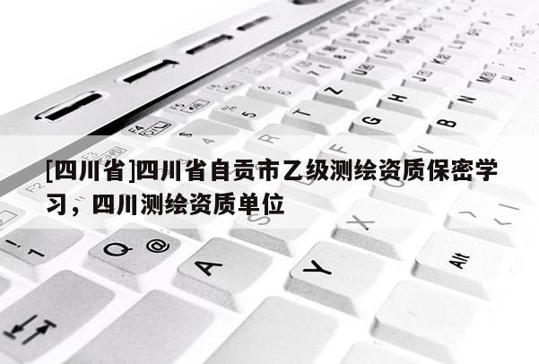 [四川省]四川省自贡市乙级测绘资质保密学习，四川测绘资质单位
