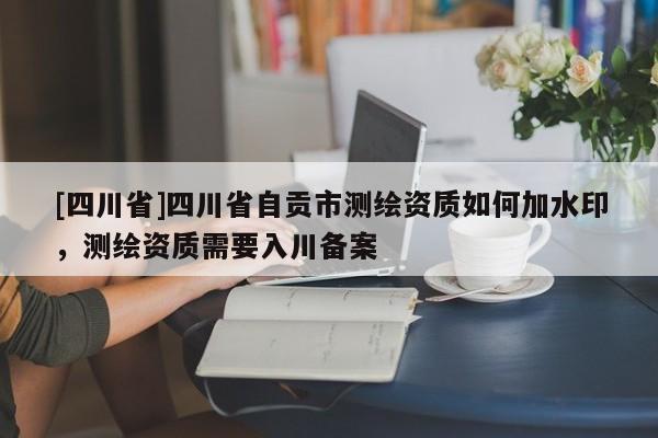 [四川省]四川省自贡市测绘资质如何加水印，测绘资质需要入川备案