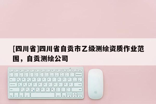 [四川省]四川省自贡市乙级测绘资质作业范围，自贡测绘公司