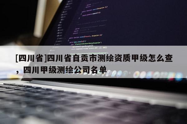 [四川省]四川省自贡市测绘资质甲级怎么查，四川甲级测绘公司名单