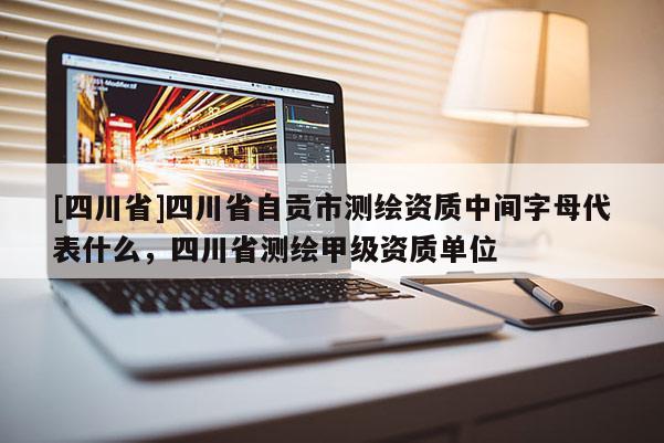 [四川省]四川省自贡市测绘资质中间字母代表什么，四川省测绘甲级资质单位