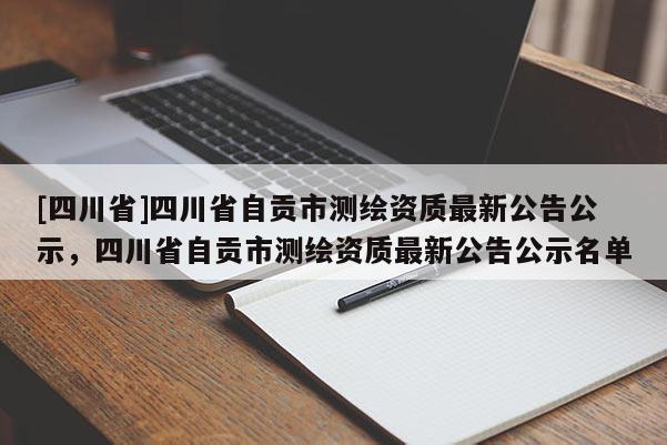 [四川省]四川省自贡市测绘资质最新公告公示，四川省自贡市测绘资质最新公告公示名单