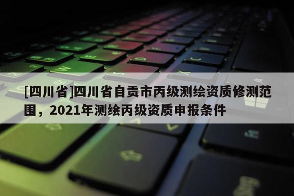 [四川省]四川省自贡市丙级测绘资质修测范围，2021年测绘丙级资质申报条件
