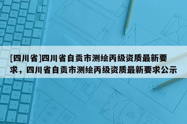 [四川省]四川省自贡市测绘丙级资质最新要求，四川省自贡市测绘丙级资质最新要求公示