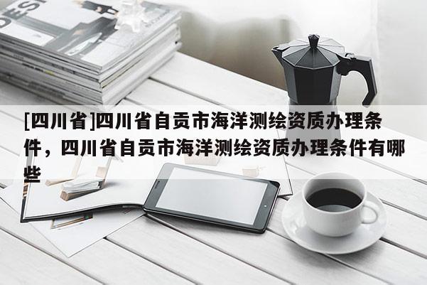 [四川省]四川省自贡市海洋测绘资质办理条件，四川省自贡市海洋测绘资质办理条件有哪些