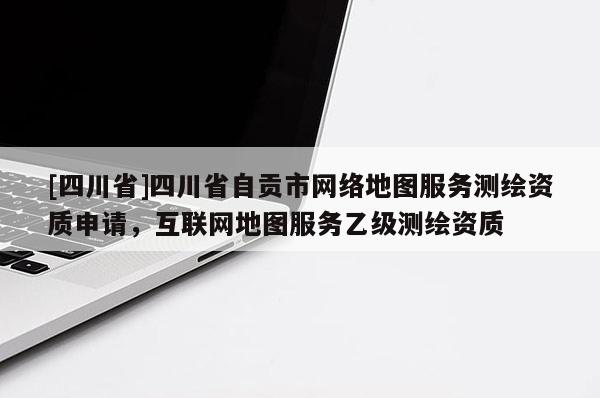 [四川省]四川省自贡市网络地图服务测绘资质申请，互联网地图服务乙级测绘资质