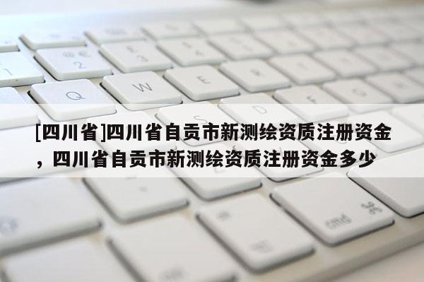 [四川省]四川省自贡市新测绘资质注册资金，四川省自贡市新测绘资质注册资金多少