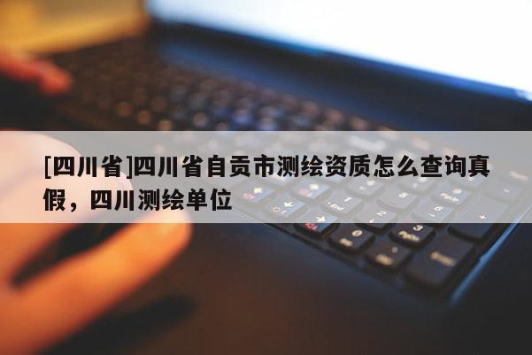 [四川省]四川省自贡市测绘资质怎么查询真假，四川测绘单位
