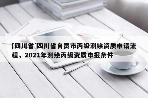[四川省]四川省自贡市丙级测绘资质申请流程，2021年测绘丙级资质申报条件