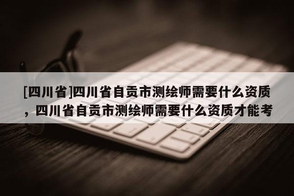 [四川省]四川省自贡市测绘师需要什么资质，四川省自贡市测绘师需要什么资质才能考