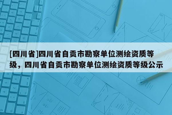 [四川省]四川省自贡市勘察单位测绘资质等级，四川省自贡市勘察单位测绘资质等级公示