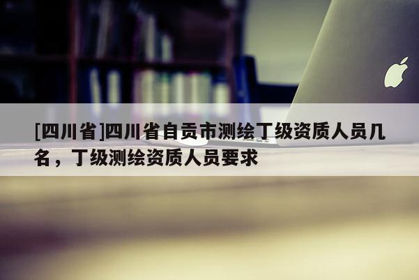 [四川省]四川省自贡市测绘丁级资质人员几名，丁级测绘资质人员要求