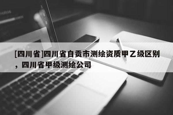 [四川省]四川省自贡市测绘资质甲乙级区别，四川省甲级测绘公司