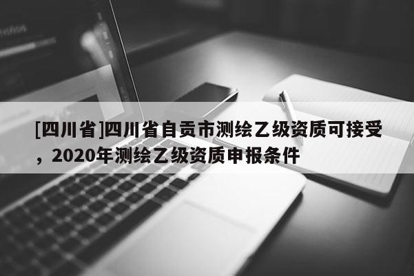 [四川省]四川省自贡市测绘乙级资质可接受，2020年测绘乙级资质申报条件