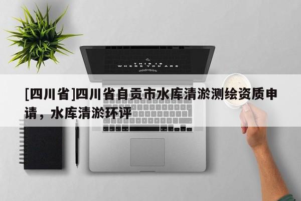 [四川省]四川省自贡市水库清淤测绘资质申请，水库清淤环评