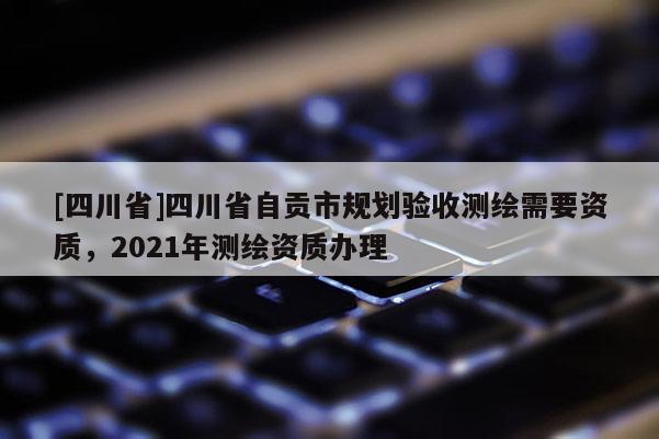 [四川省]四川省自贡市规划验收测绘需要资质，2021年测绘资质办理