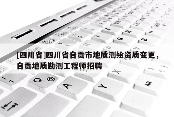 [四川省]四川省自贡市地质测绘资质变更，自贡地质勘测工程师招聘