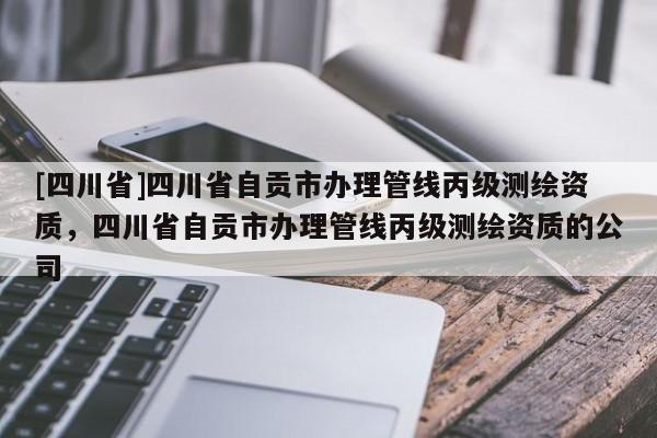 [四川省]四川省自贡市办理管线丙级测绘资质，四川省自贡市办理管线丙级测绘资质的公司