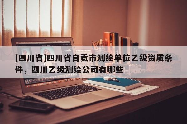 [四川省]四川省自贡市测绘单位乙级资质条件，四川乙级测绘公司有哪些