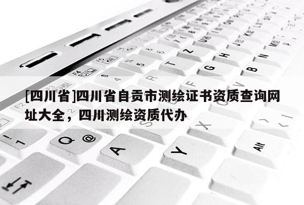 [四川省]四川省自贡市测绘证书资质查询网址大全，四川测绘资质代办