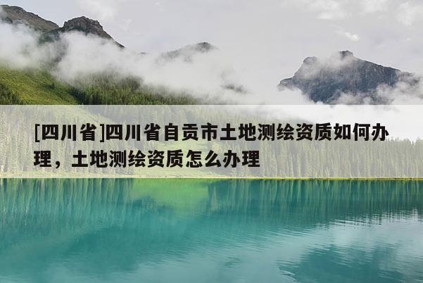 [四川省]四川省自贡市土地测绘资质如何办理，土地测绘资质怎么办理