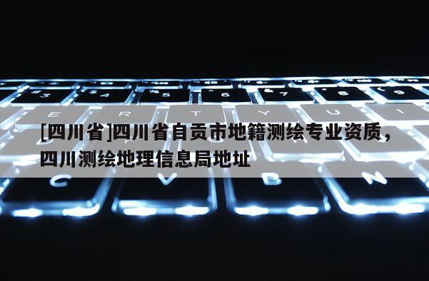 [四川省]四川省自贡市地籍测绘专业资质，四川测绘地理信息局地址