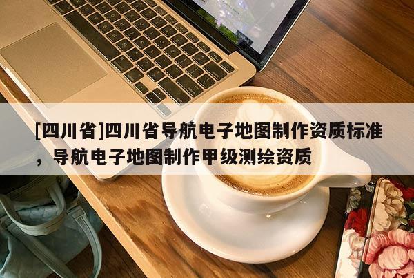 [四川省]四川省导航电子地图制作资质标准，导航电子地图制作甲级测绘资质