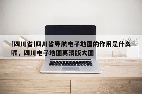 [四川省]四川省导航电子地图的作用是什么呢，四川电子地图高清版大图