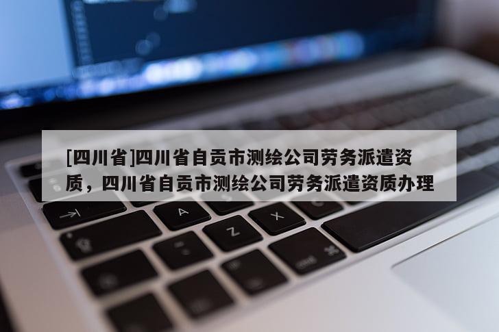 [四川省]四川省自贡市测绘公司劳务派遣资质，四川省自贡市测绘公司劳务派遣资质办理