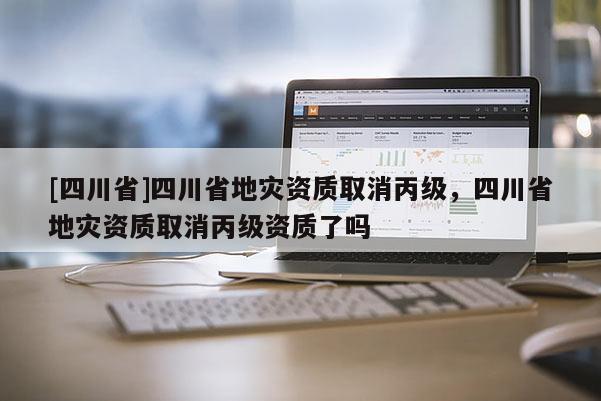 [四川省]四川省地灾资质取消丙级，四川省地灾资质取消丙级资质了吗