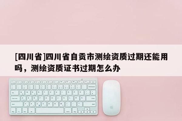 [四川省]四川省自贡市测绘资质过期还能用吗，测绘资质证书过期怎么办
