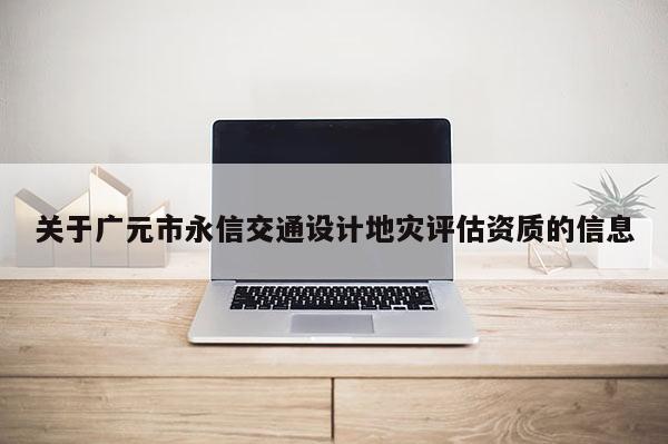 关于广元市永信交通设计地灾评估资质的信息