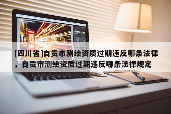 [四川省]自贡市测绘资质过期违反哪条法律，自贡市测绘资质过期违反哪条法律规定