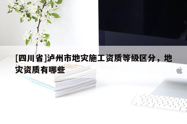 [四川省]泸州市地灾施工资质等级区分，地灾资质有哪些