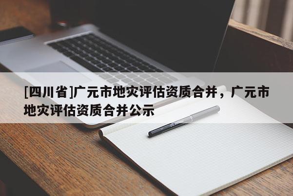 [四川省]广元市地灾评估资质合并，广元市地灾评估资质合并公示