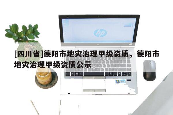 [四川省]德阳市地灾治理甲级资质，德阳市地灾治理甲级资质公示