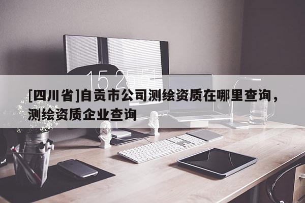 [四川省]自贡市公司测绘资质在哪里查询，测绘资质企业查询