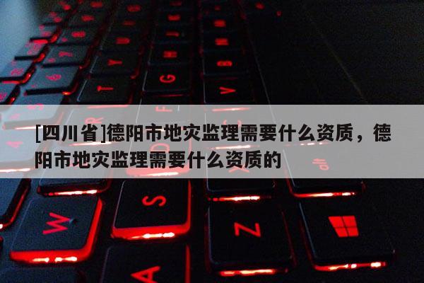 [四川省]德阳市地灾监理需要什么资质，德阳市地灾监理需要什么资质的