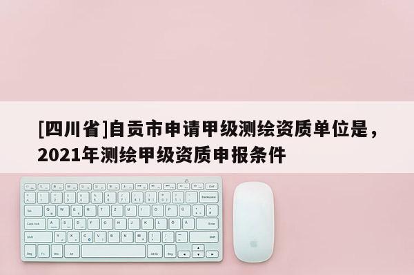 [四川省]自贡市申请甲级测绘资质单位是，2021年测绘甲级资质申报条件