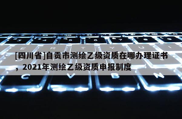 [四川省]自贡市测绘乙级资质在哪办理证书，2021年测绘乙级资质申报制度