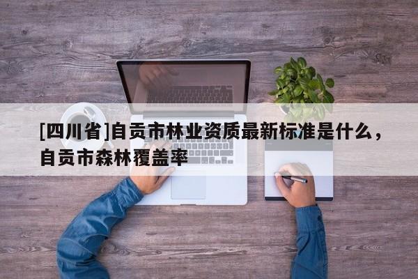 [四川省]自贡市林业资质最新标准是什么，自贡市森林覆盖率